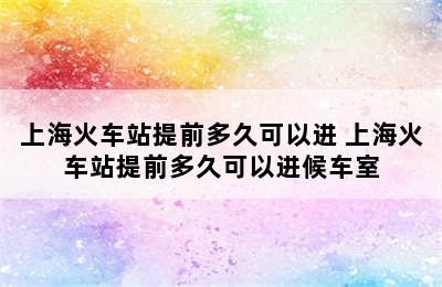 上海火车站提前多久可以进 上海火车站提前多久可以进候车室